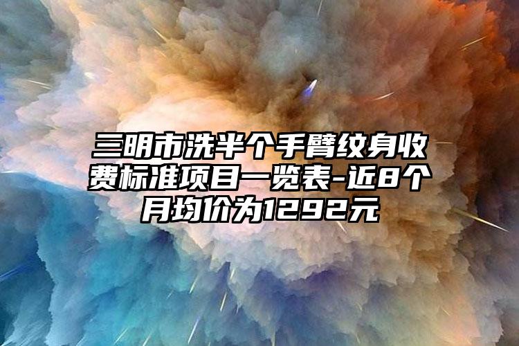 三明市洗半个手臂纹身收费标准项目一览表-近8个月均价为1292元