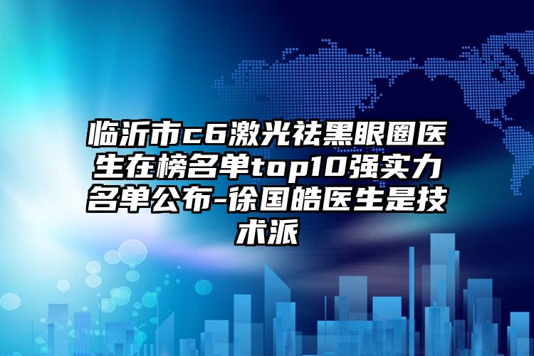 临沂市c6激光祛黑眼圈医生在榜名单top10强实力名单公布-徐国皓医生是技术派