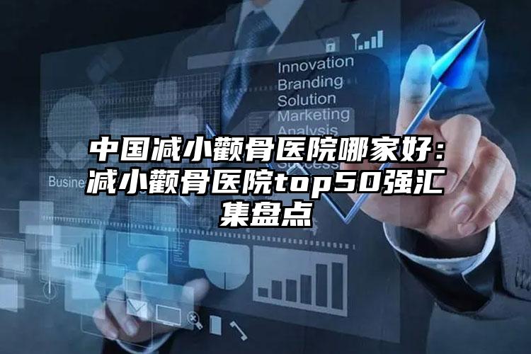 中国减小颧骨医院哪家好：减小颧骨医院top50强汇集盘点