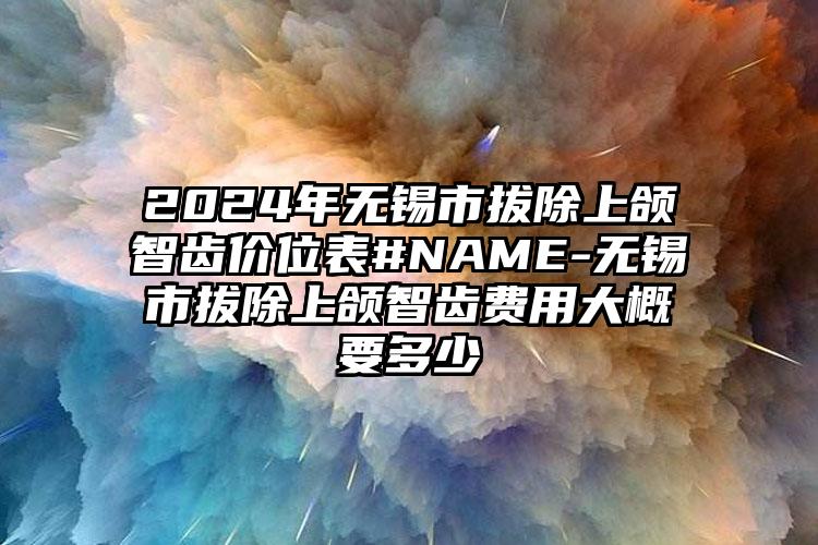 2024年无锡市拔除上颌智齿价位表#NAME-无锡市拔除上颌智齿费用大概要多少