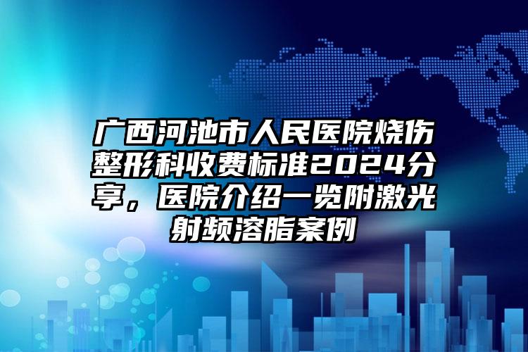 广西河池市人民医院烧伤整形科收费标准2024分享，医院介绍一览附激光射频溶脂案例