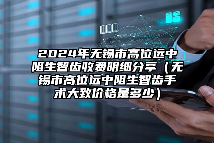 2024年无锡市高位远中阻生智齿收费明细分享（无锡市高位远中阻生智齿手术大致价格是多少）