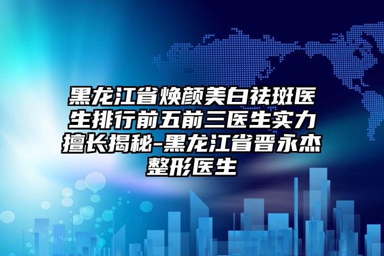 黑龙江省焕颜美白祛斑医生排行前五前三医生实力擅长揭秘-黑龙江省晋永杰整形医生