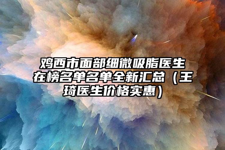 鸡西市面部细微吸脂医生在榜名单名单全新汇总（王琦医生价格实惠）