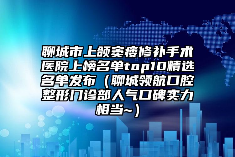 聊城市上颌窦瘘修补手术医院上榜名单top10精选名单发布（聊城领航口腔整形门诊部人气口碑实力相当~）