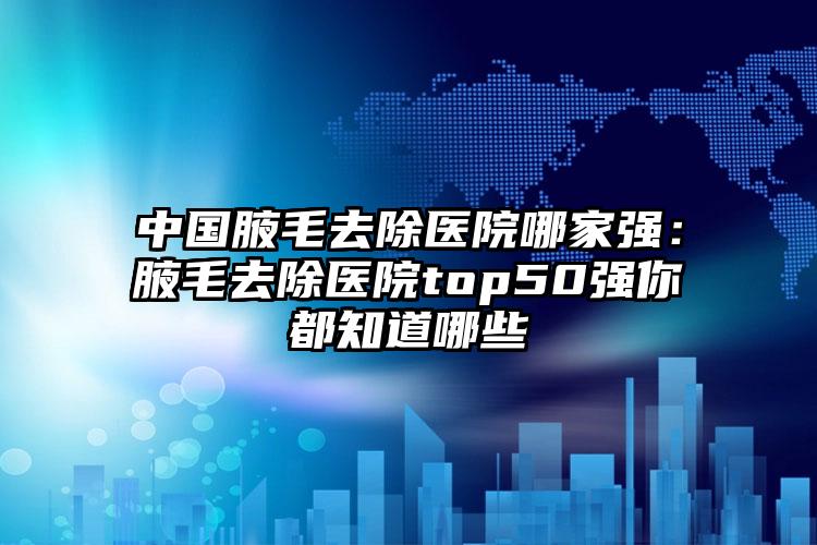 中国腋毛去除医院哪家强：腋毛去除医院top50强你都知道哪些