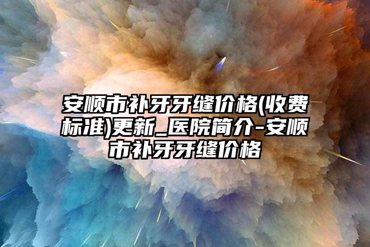 安顺市补牙牙缝价格(收费标准)更新_医院简介-安顺市补牙牙缝价格