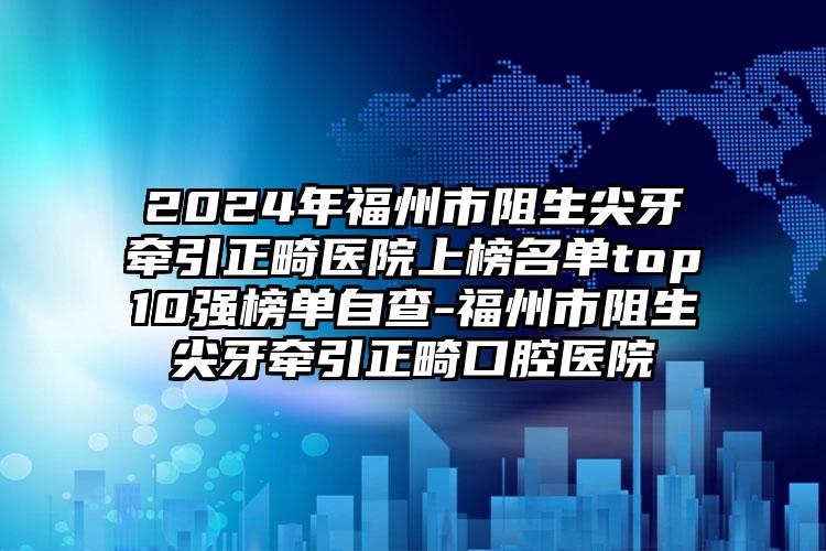 2024年福州市阻生尖牙牵引正畸医院上榜名单top10强榜单自查-福州市阻生尖牙牵引正畸口腔医院