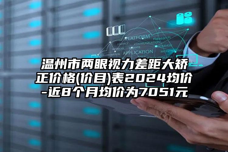 温州市两眼视力差距大矫正价格(价目)表2024均价-近8个月均价为7051元