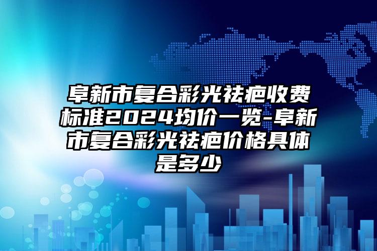 阜新市复合彩光祛疤收费标准2024均价一览-阜新市复合彩光祛疤价格具体是多少