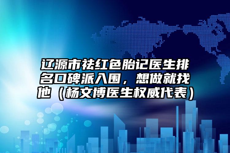 辽源市祛红色胎记医生排名口碑派入围，想做就找他（杨文博医生权威代表）