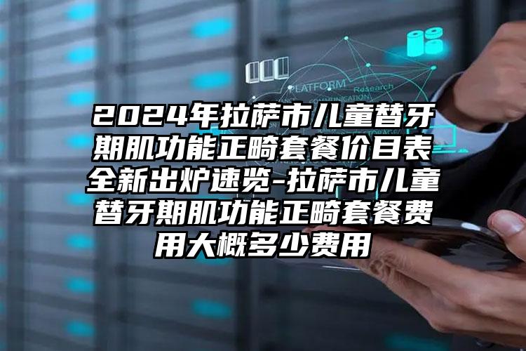 2024年拉萨市儿童替牙期肌功能正畸套餐价目表全新出炉速览-拉萨市儿童替牙期肌功能正畸套餐费用大概多少费用