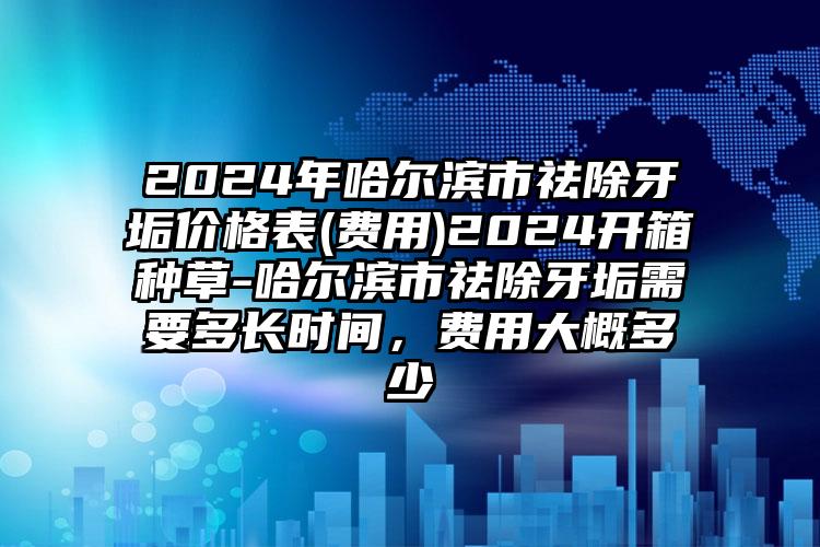 2024年哈尔滨市祛除牙垢价格表(费用)2024开箱种草-哈尔滨市祛除牙垢需要多长时间，费用大概多少