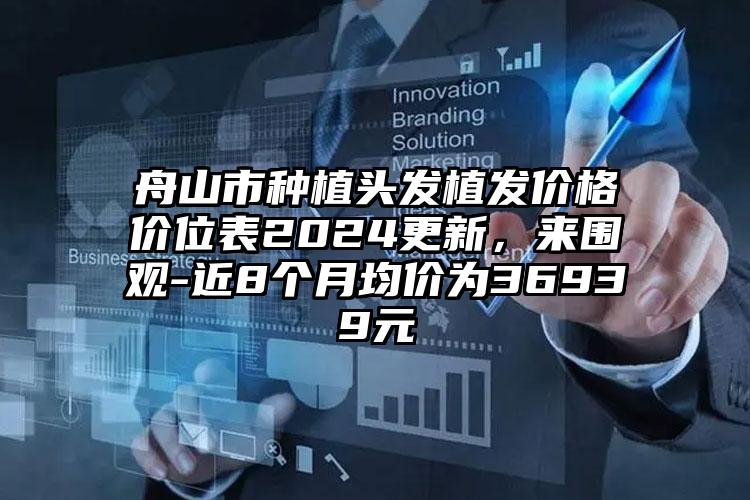 舟山市种植头发植发价格价位表2024更新，来围观-近8个月均价为36939元