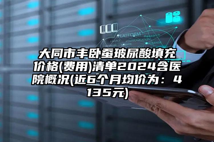 大同市丰卧蚕玻尿酸填充价格(费用)清单2024含医院概况(近6个月均价为：4135元)