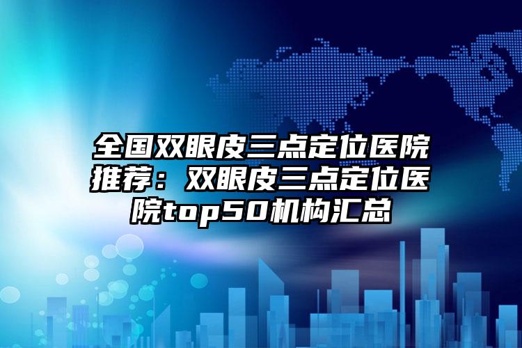 全国双眼皮三点定位医院推荐：双眼皮三点定位医院top50机构汇总