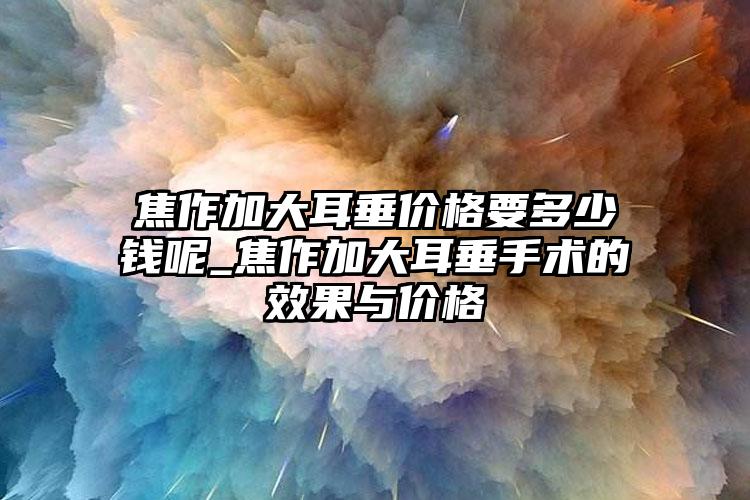 焦作加大耳垂价格要多少钱呢_焦作加大耳垂手术的效果与价格