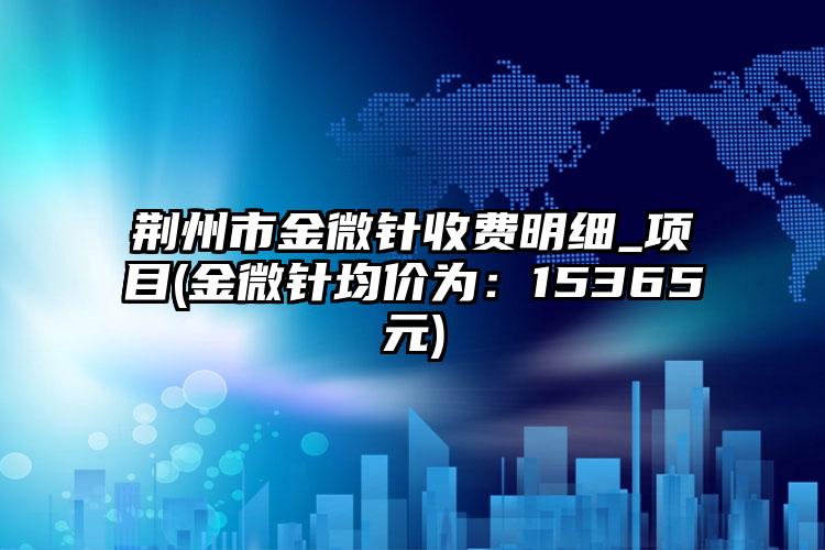 荆州市金微针收费明细_项目(金微针均价为：15365元)