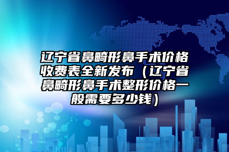 辽宁省鼻畸形鼻手术价格收费表全新发布（辽宁省鼻畸形鼻手术整形价格一般需要多少钱）