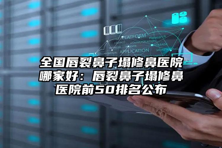 全国唇裂鼻子塌修鼻医院哪家好：唇裂鼻子塌修鼻医院前50排名公布