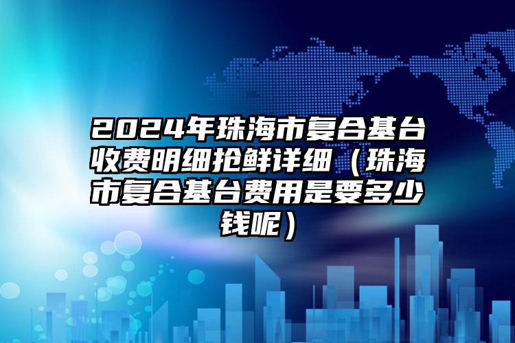 2024年珠海市复合基台收费明细抢鲜详细（珠海市复合基台费用是要多少钱呢）