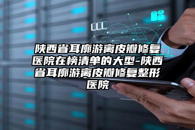 陕西省耳廓游离皮瓣修复医院在榜清单的大型-陕西省耳廓游离皮瓣修复整形医院