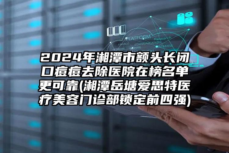 2024年湘潭市额头长闭口痘痘去除医院在榜名单更可靠(湘潭岳塘爱思特医疗美容门诊部锁定前四强)