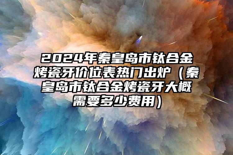 2024年秦皇岛市钛合金烤瓷牙价位表热门出炉（秦皇岛市钛合金烤瓷牙大概需要多少费用）