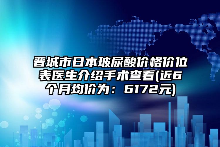 晋城市日本玻尿酸价格价位表医生介绍手术查看(近6个月均价为：6172元)