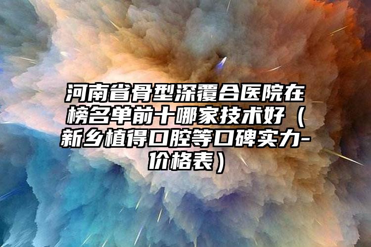 河南省骨型深覆合医院在榜名单前十哪家技术好（新乡植得口腔等口碑实力-价格表）