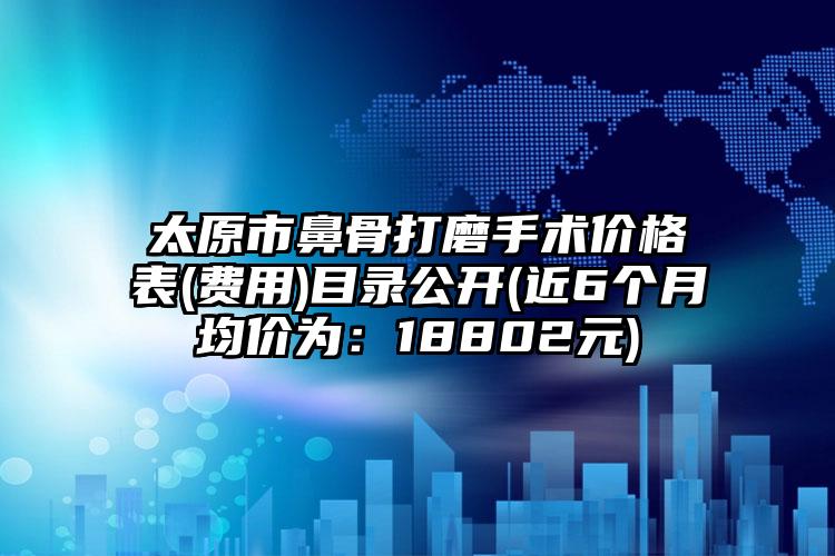 太原市鼻骨打磨手术价格表(费用)目录公开(近6个月均价为：18802元)