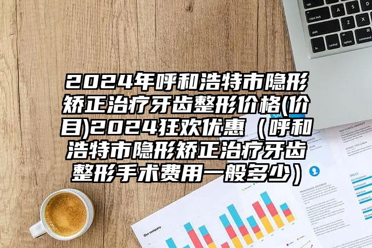 2024年呼和浩特市隐形矫正治疗牙齿整形价格(价目)2024狂欢优惠（呼和浩特市隐形矫正治疗牙齿整形手术费用一般多少）