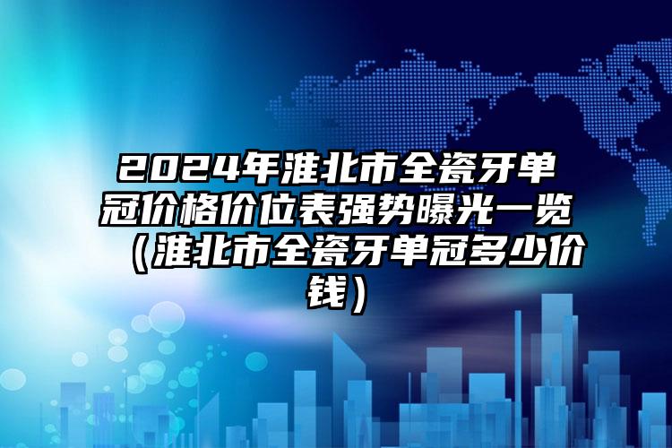 2024年淮北市全瓷牙单冠价格价位表强势曝光一览（淮北市全瓷牙单冠多少价钱）