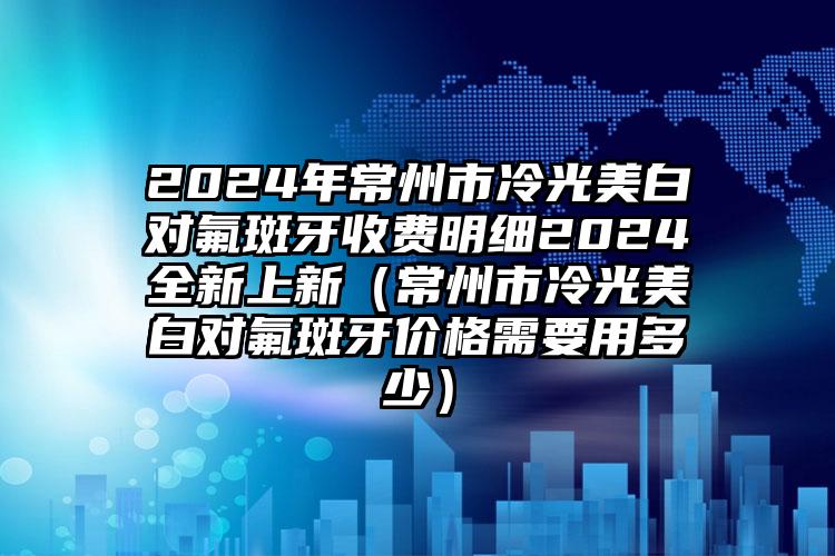 2024年常州市冷光美白对氟斑牙收费明细2024全新上新（常州市冷光美白对氟斑牙价格需要用多少）