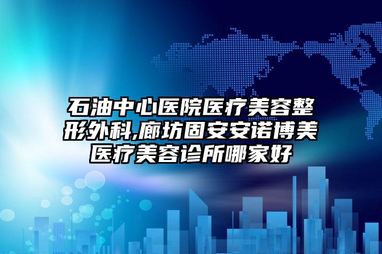 石油中心医院医疗美容整形外科,廊坊固安安诺博美医疗美容诊所哪家好