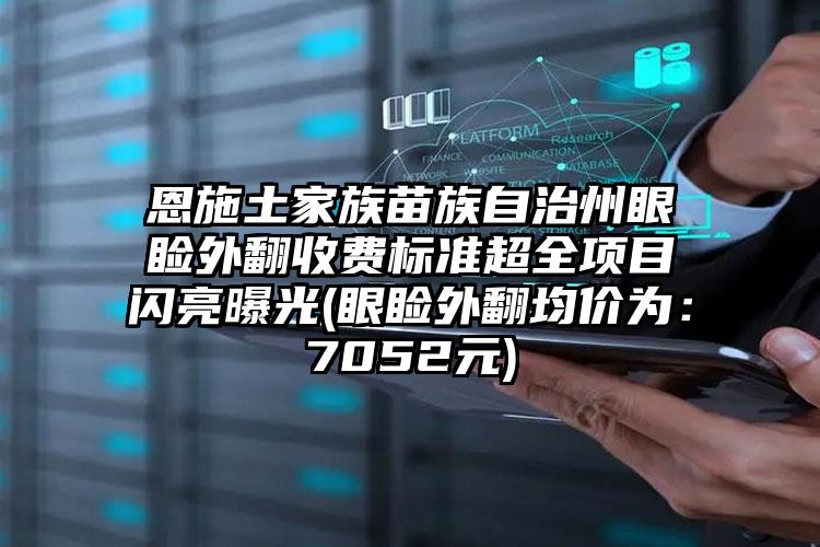 恩施土家族苗族自治州眼睑外翻收费标准超全项目闪亮曝光(眼睑外翻均价为：7052元)