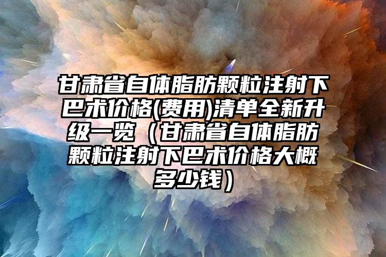 甘肃省自体脂肪颗粒注射下巴术价格(费用)清单全新升级一览（甘肃省自体脂肪颗粒注射下巴术价格大概多少钱）