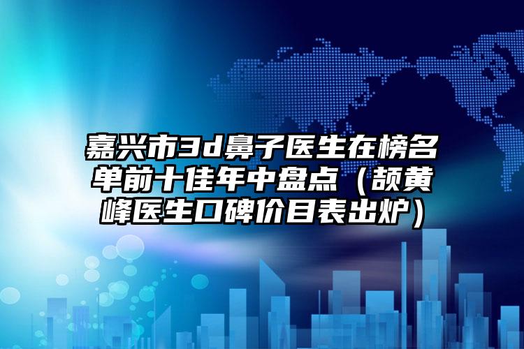 嘉兴市3d鼻子医生在榜名单前十佳年中盘点（颉黄峰医生口碑价目表出炉）