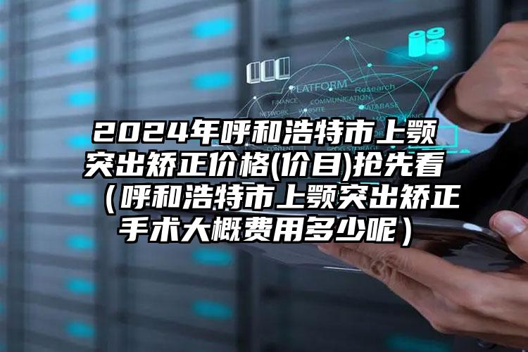 2024年呼和浩特市上颚突出矫正价格(价目)抢先看（呼和浩特市上颚突出矫正手术大概费用多少呢）