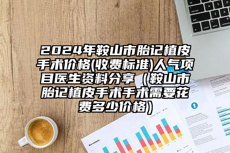 2024年鞍山市胎记植皮手术价格(收费标准)人气项目医生资料分享（鞍山市胎记植皮手术手术需要花费多少价格）