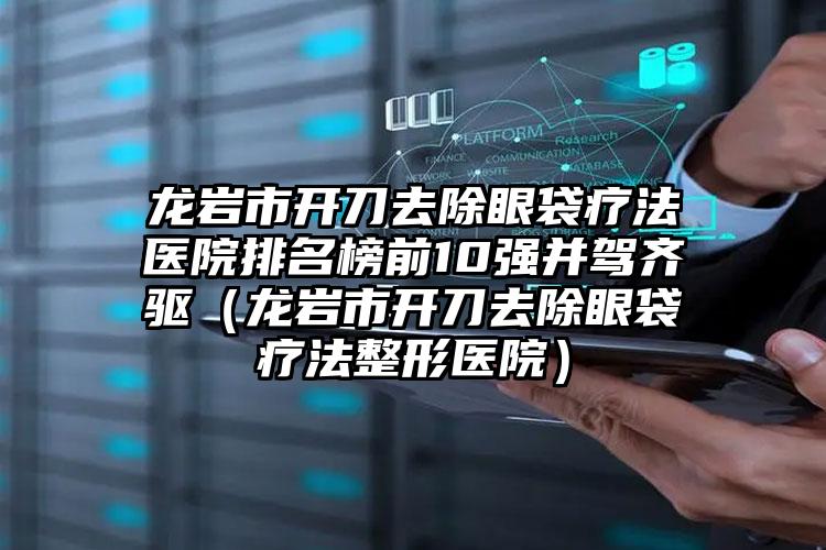 龙岩市开刀去除眼袋疗法医院排名榜前10强并驾齐驱（龙岩市开刀去除眼袋疗法整形医院）