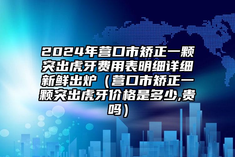 2024年营口市矫正一颗突出虎牙费用表明细详细新鲜出炉（营口市矫正一颗突出虎牙价格是多少,贵吗）