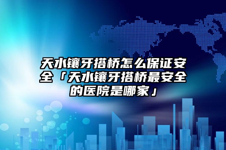 天水镶牙搭桥怎么保证安全「天水镶牙搭桥最安全的医院是哪家」