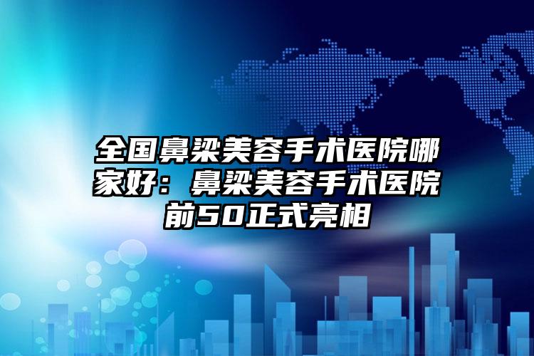 全国鼻梁美容手术医院哪家好：鼻梁美容手术医院前50正式亮相