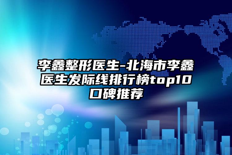 李鑫整形医生-北海市李鑫医生发际线排行榜top10口碑推荐