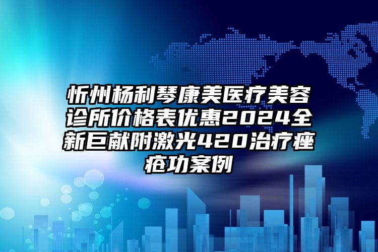 忻州杨利琴康美医疗美容诊所价格表优惠2024全新巨献附激光420治疗痤疮功案例