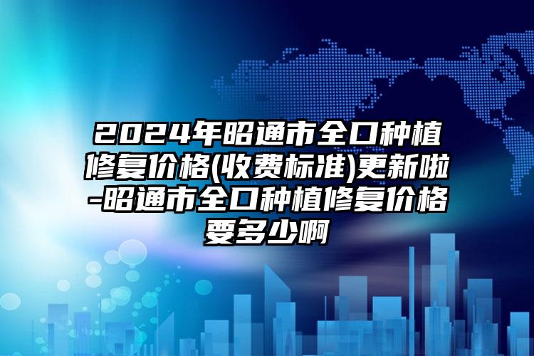 2024年昭通市全口种植修复价格(收费标准)更新啦-昭通市全口种植修复价格要多少啊