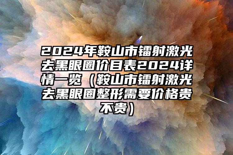 2024年鞍山市镭射激光去黑眼圈价目表2024详情一览（鞍山市镭射激光去黑眼圈整形需要价格贵不贵）