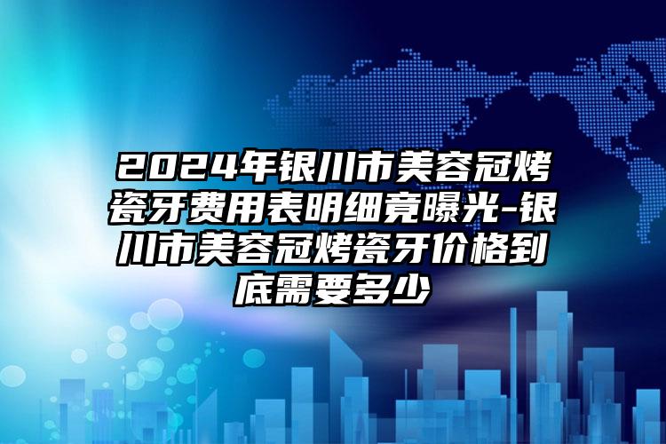 2024年银川市美容冠烤瓷牙费用表明细竟曝光-银川市美容冠烤瓷牙价格到底需要多少