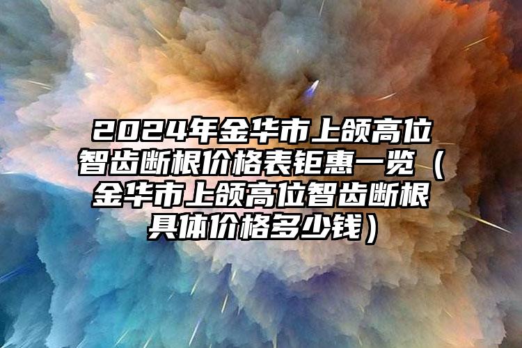 2024年金华市上颌高位智齿断根价格表钜惠一览（金华市上颌高位智齿断根具体价格多少钱）